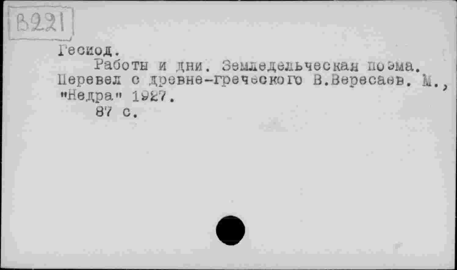 ﻿mH
Гесиод.
Работы и дни. Земледельческая поэма. Перевел с древне-греческого В.Вересаев, к. ’•Недра» 1УЕ7.
87 С.